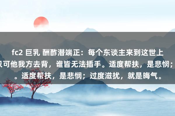 fc2 巨乳 酬酢潜端正：每个东谈主来到这世上，皆有我方的作业，只可他我方去背，谁皆无法插手。适度帮扶，是悲悯；过度滋扰，就是晦气。