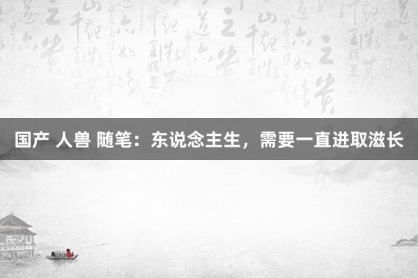 国产 人兽 随笔：东说念主生，需要一直进取滋长
