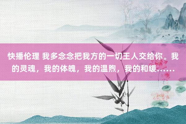 快播伦理 我多念念把我方的一切王人交给你。我的灵魂，我的体魄，我的温煦，我的和缓……
