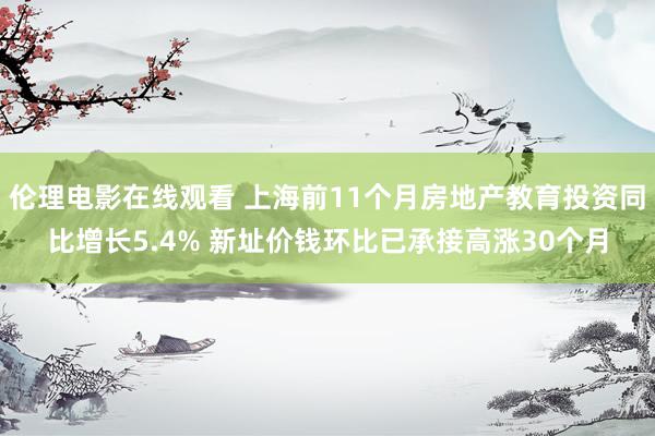 伦理电影在线观看 上海前11个月房地产教育投资同比增长5.4% 新址价钱环比已承接高涨30个月