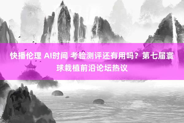 快播伦理 AI时间 考验测评还有用吗？第七届寰球栽植前沿论坛热议