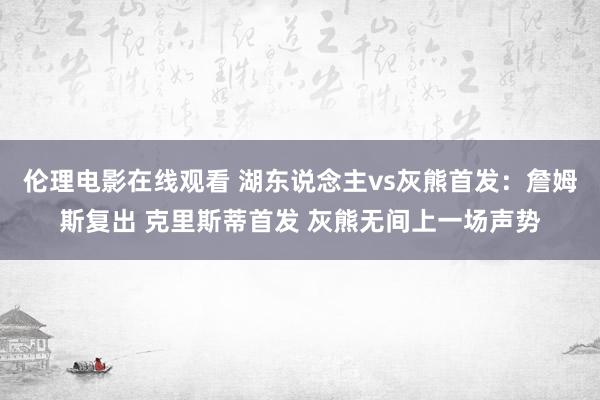 伦理电影在线观看 湖东说念主vs灰熊首发：詹姆斯复出 克里斯蒂首发 灰熊无间上一场声势