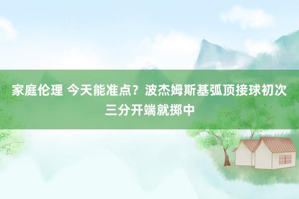 家庭伦理 今天能准点？波杰姆斯基弧顶接球初次三分开端就掷中