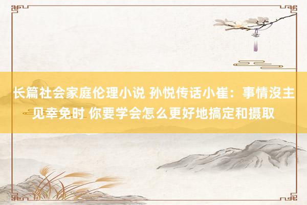 长篇社会家庭伦理小说 孙悦传话小崔：事情沒主见幸免时 你要学会怎么更好地搞定和摄取