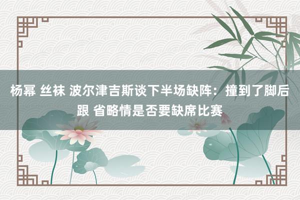 杨幂 丝袜 波尔津吉斯谈下半场缺阵：撞到了脚后跟 省略情是否要缺席比赛