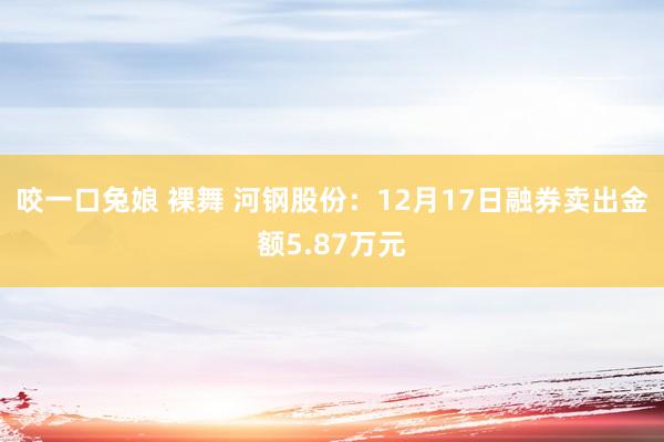 咬一口兔娘 裸舞 河钢股份：12月17日融券卖出金额5.87万元