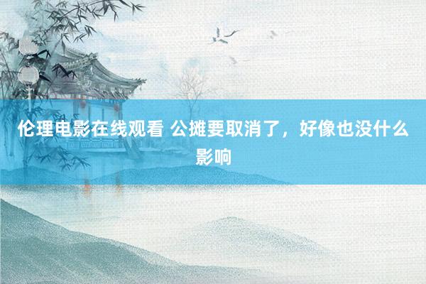 伦理电影在线观看 公摊要取消了，好像也没什么影响