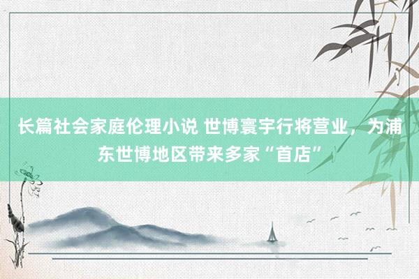 长篇社会家庭伦理小说 世博寰宇行将营业，为浦东世博地区带来多家“首店”