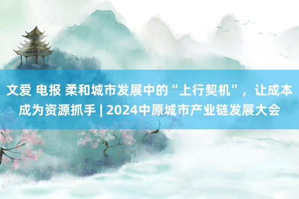 文爱 电报 柔和城市发展中的“上行契机”，让成本成为资源抓手 | 2024中原城市产业链发展大会