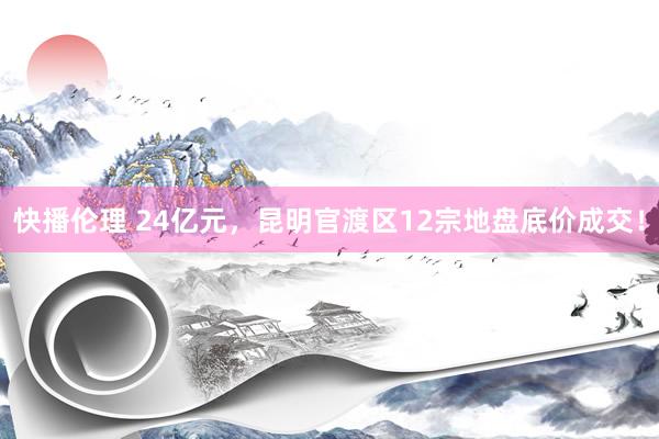 快播伦理 24亿元，昆明官渡区12宗地盘底价成交！