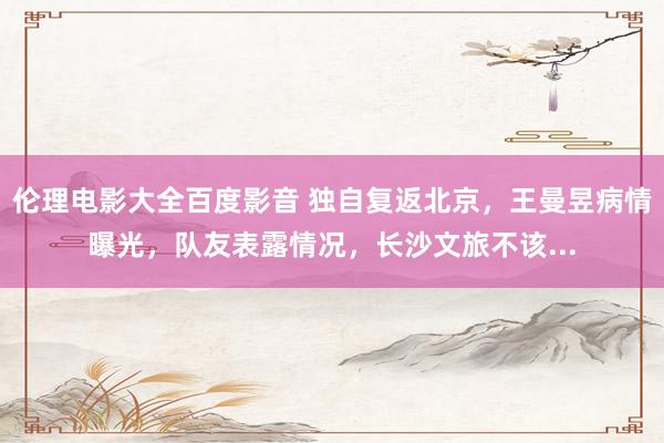 伦理电影大全百度影音 独自复返北京，王曼昱病情曝光，队友表露情况，长沙文旅不该...