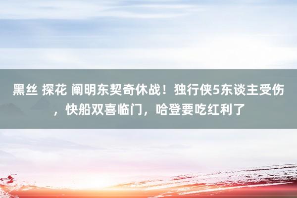 黑丝 探花 阐明东契奇休战！独行侠5东谈主受伤，快船双喜临门，哈登要吃红利了