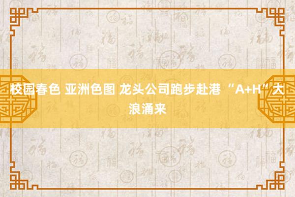 校园春色 亚洲色图 龙头公司跑步赴港 “A+H”大浪涌来