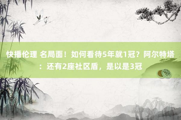快播伦理 名局面！如何看待5年就1冠？阿尔特塔：还有2座社区盾，是以是3冠