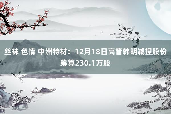 丝袜 色情 中洲特材：12月18日高管韩明减捏股份筹算230.1万股