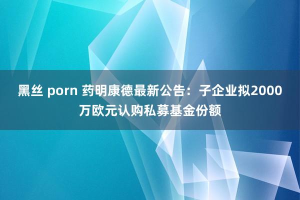 黑丝 porn 药明康德最新公告：子企业拟2000万欧元认购私募基金份额