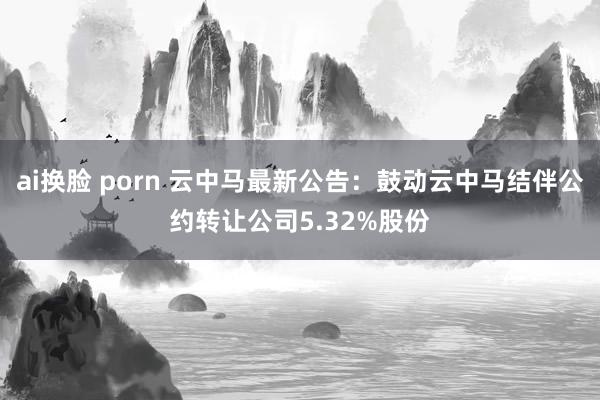 ai换脸 porn 云中马最新公告：鼓动云中马结伴公约转让公司5.32%股份
