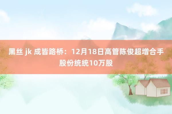 黑丝 jk 成皆路桥：12月18日高管陈俊超增合手股份统统10万股