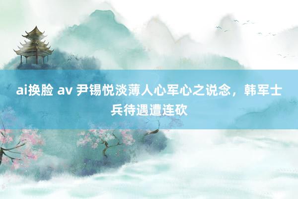 ai换脸 av 尹锡悦淡薄人心军心之说念，韩军士兵待遇遭连砍