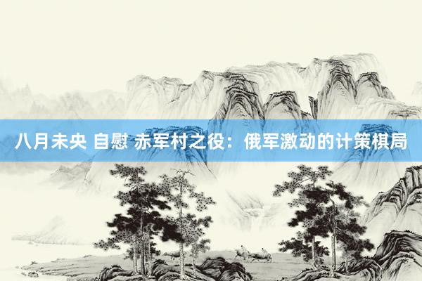 八月未央 自慰 赤军村之役：俄军激动的计策棋局