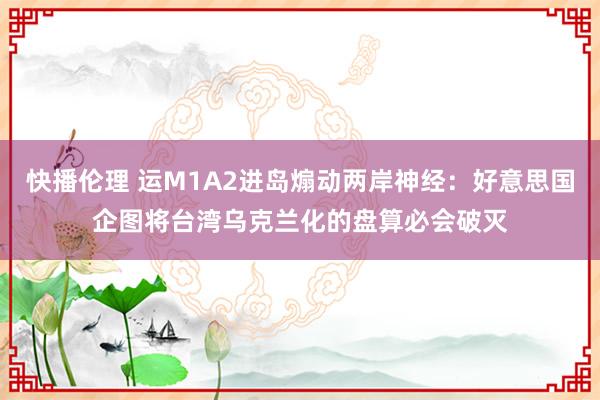 快播伦理 运M1A2进岛煽动两岸神经：好意思国企图将台湾乌克兰化的盘算必会破灭