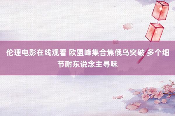 伦理电影在线观看 欧盟峰集合焦俄乌突破 多个细节耐东说念主寻味