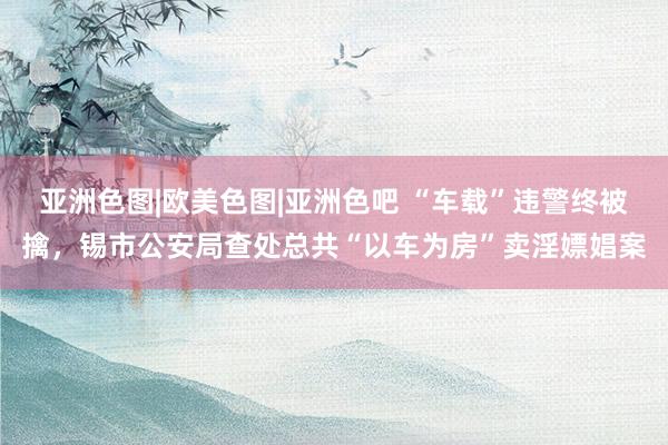 亚洲色图|欧美色图|亚洲色吧 “车载”违警终被擒，锡市公安局查处总共“以车为房”卖淫嫖娼案