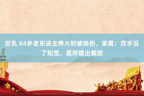 巨乳 84岁老东谈主烤火时被烧伤，家属：双手没了知觉，医师提出截肢
