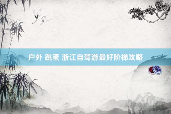 户外 跳蛋 浙江自驾游最好阶梯攻略