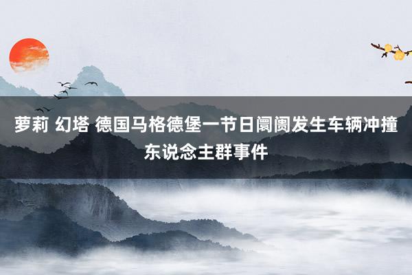 萝莉 幻塔 德国马格德堡一节日阛阓发生车辆冲撞东说念主群事件