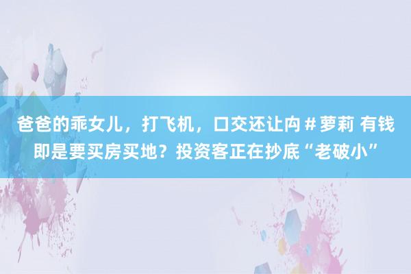 爸爸的乖女儿，打飞机，口交还让禸＃萝莉 有钱即是要买房买地？投资客正在抄底“老破小”