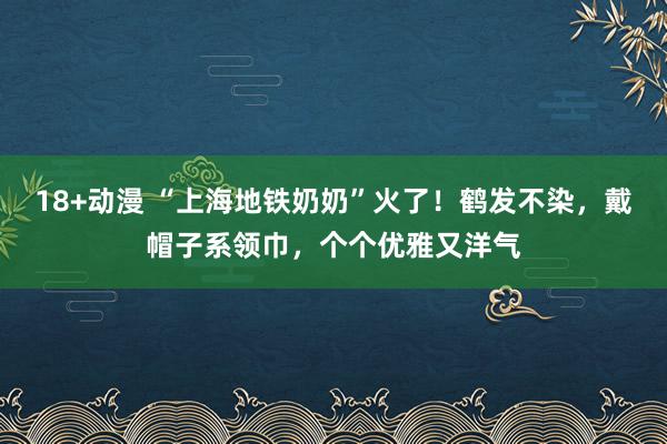 18+动漫 “上海地铁奶奶”火了！鹤发不染，戴帽子系领巾，个个优雅又洋气
