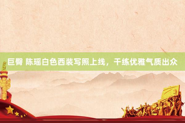 巨臀 陈瑶白色西装写照上线，干练优雅气质出众