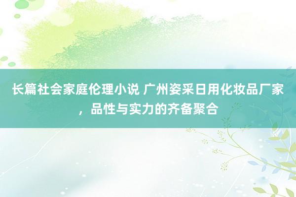 长篇社会家庭伦理小说 广州姿采日用化妆品厂家，品性与实力的齐备聚合