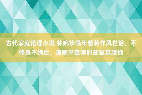 古代家庭伦理小说 林婉珍晚年着装作风世俗，不修身不绚烂，追随平鑫涛时却爱穿旗袍