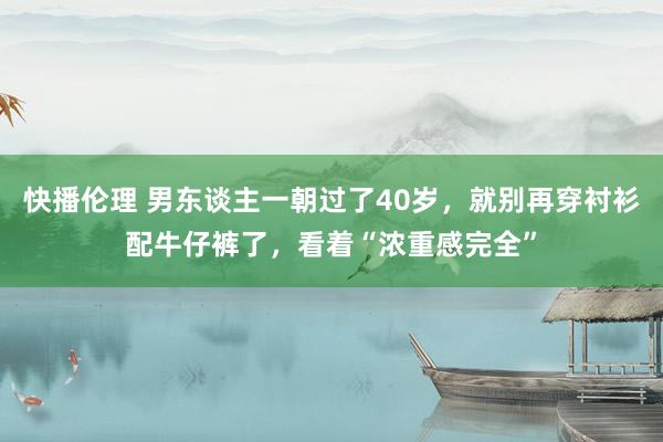 快播伦理 男东谈主一朝过了40岁，就别再穿衬衫配牛仔裤了，看着“浓重感完全”
