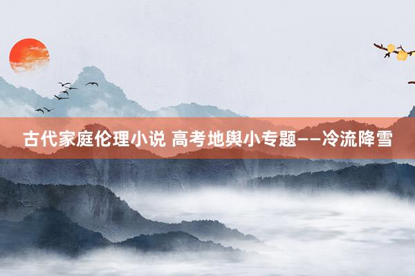 古代家庭伦理小说 高考地舆小专题——冷流降雪