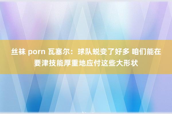 丝袜 porn 瓦塞尔：球队蜕变了好多 咱们能在要津技能厚重地应付这些大形状