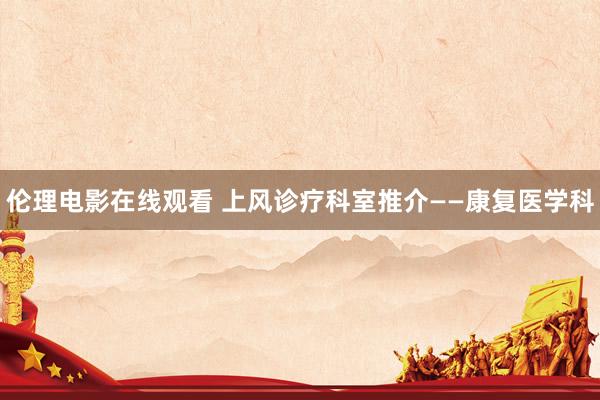 伦理电影在线观看 上风诊疗科室推介——康复医学科