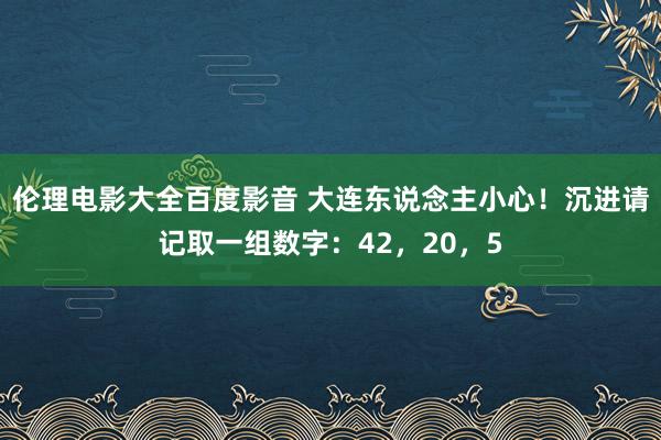 伦理电影大全百度影音 大连东说念主小心!沉进请记取一组数字:42,20,5