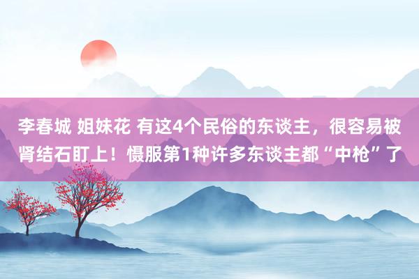 李春城 姐妹花 有这4个民俗的东谈主，很容易被肾结石盯上！慑服第1种许多东谈主都“中枪”了