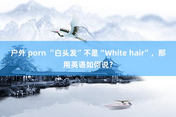 户外 porn “白头发”不是“White hair”，那用英语如何说？