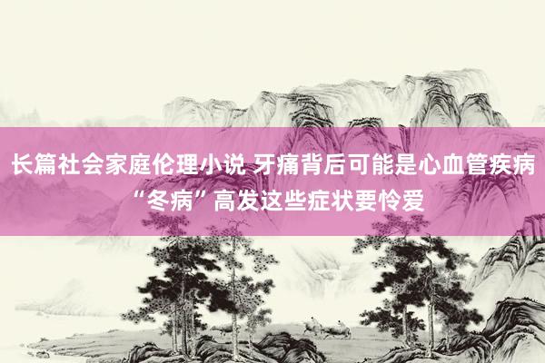 长篇社会家庭伦理小说 牙痛背后可能是心血管疾病 “冬病”高发这些症状要怜爱