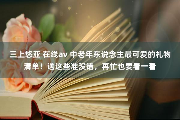 三上悠亚 在线av 中老年东说念主最可爱的礼物清单！送这些准没错，再忙也要看一看