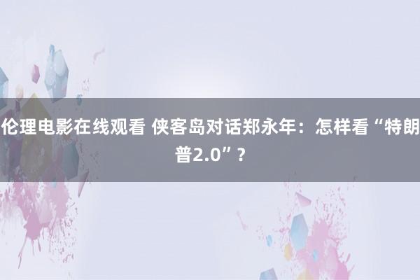 伦理电影在线观看 侠客岛对话郑永年：怎样看“特朗普2.0”？