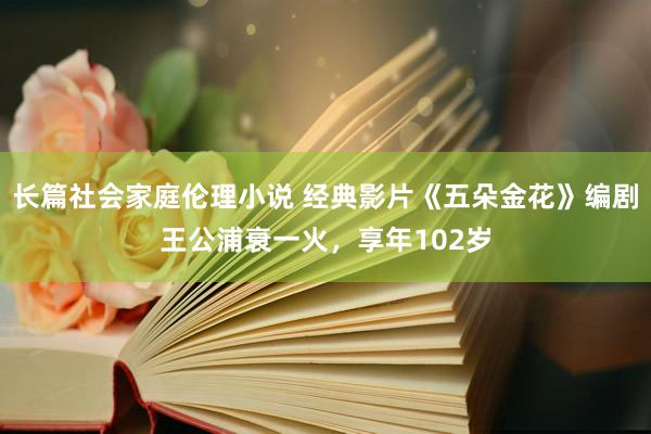 长篇社会家庭伦理小说 经典影片《五朵金花》编剧王公浦衰一火，享年102岁