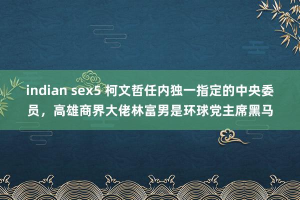 indian sex5 柯文哲任内独一指定的中央委员，高雄商界大佬林富男是环球党主席黑马