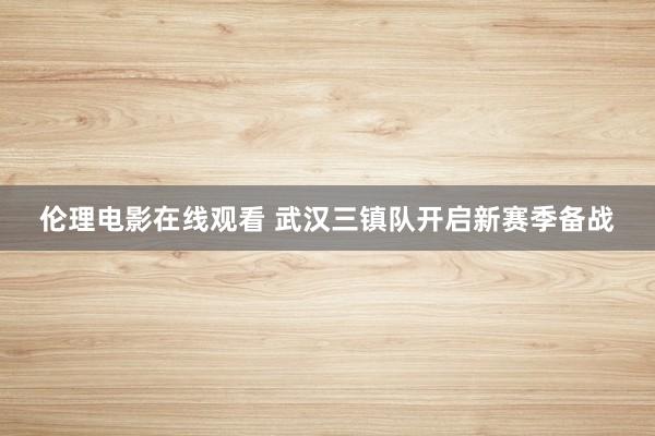 伦理电影在线观看 武汉三镇队开启新赛季备战
