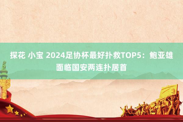 探花 小宝 2024足协杯最好扑救TOP5：鲍亚雄面临国安两连扑居首