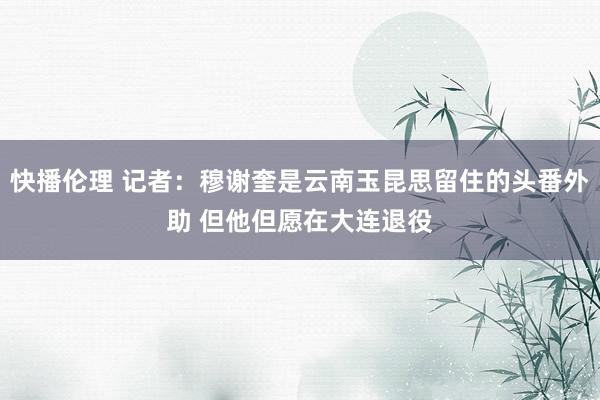 快播伦理 记者：穆谢奎是云南玉昆思留住的头番外助 但他但愿在大连退役